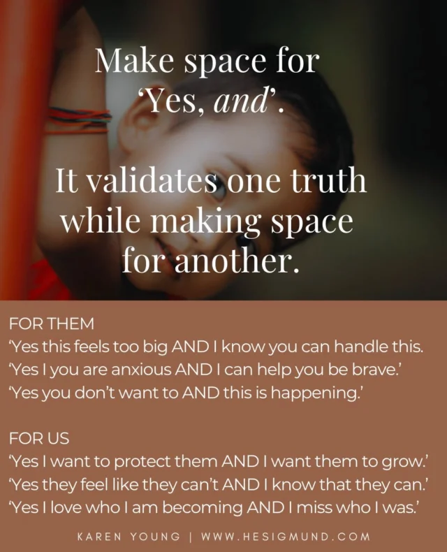 There is a quiet strength in making space for the duality of being human. It's how we honour the vastness of who we are, and expand who we can be. 

So much of our stuckness, and our children's stuckness, comes from needing to silence the parts of us that don't fit with who we 'should' be. Or from believing that the thought or feeling showing up the loudest is the only truth. 

We believe their anxiety, because their brave is softer - there, but softer.
We believe our 'not enoughness', because our 'everything to everyone all the time' has been stretched to threadbare for a while.
We feel scared so we lose faith in our strength.

One of our loving roles as parents is to show our children how to make space for their own contradictions, not to fight them, or believe the thought or feeling that is showing up the biggest. Honour that thought or feeling, and make space for the 'and'.

Because we can be strong and fragile all at once.
Certain and undone.
Anxious and brave.
Tender and fierce.
Joyful and lonely.
We can love who we are and miss who we were.

When we make space for 'Yes, and ...' we gently hold our contradictions in one hand, and let go of the need to fight them. This is how we make loving space for wholeness, in us and in our children. 

We validate what is real while making space for what is possible.